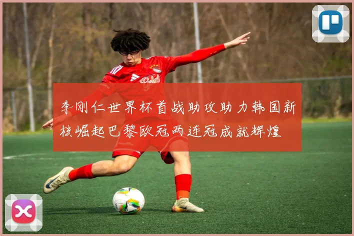 李刚仁世界杯首战助攻助力韩国新核崛起巴黎欧冠两连冠成就辉煌