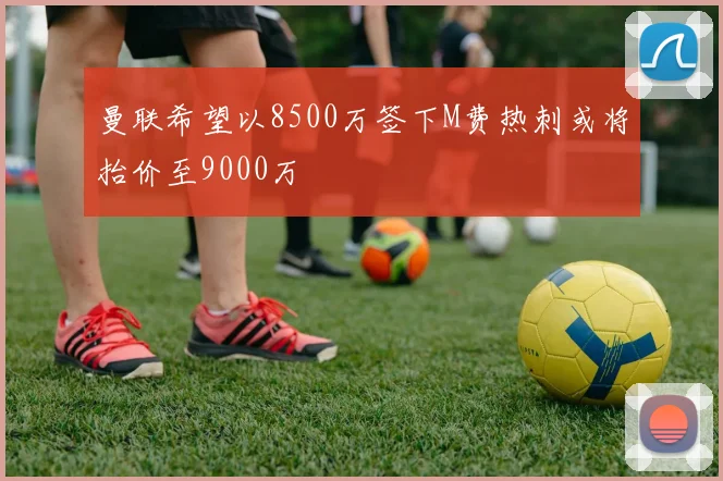 曼联希望以8500万签下M费热刺或将抬价至9000万