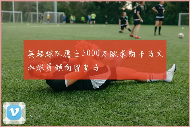 英超球队愿出5000万欧求购卡马文加球员倾向留皇马