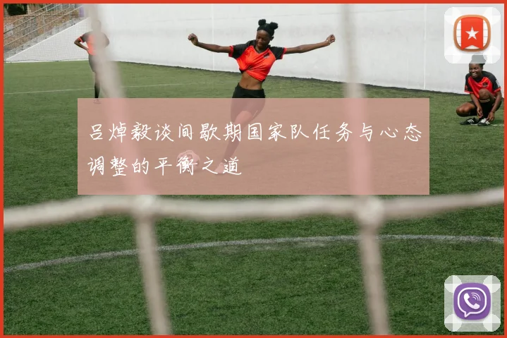 吕焯毅谈间歇期国家队任务与心态调整的平衡之道