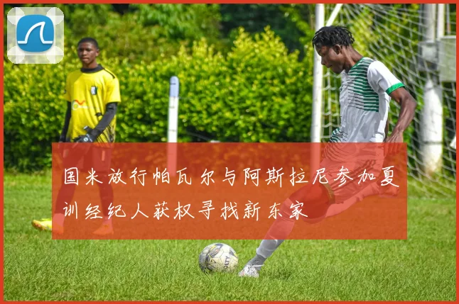 国米放行帕瓦尔与阿斯拉尼参加夏训经纪人获权寻找新东家