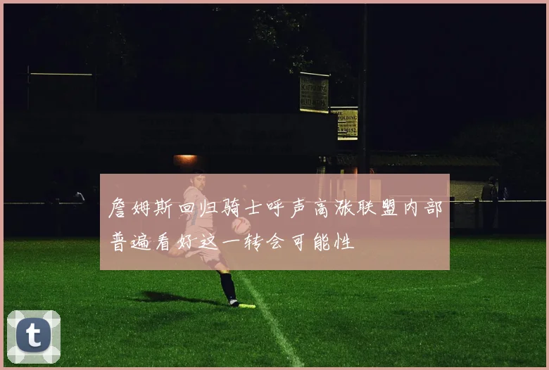 詹姆斯回归骑士呼声高涨联盟内部普遍看好这一转会可能性