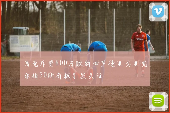 马竞斥资800万欧购回罗德里戈里克尔梅50所有权引发关注