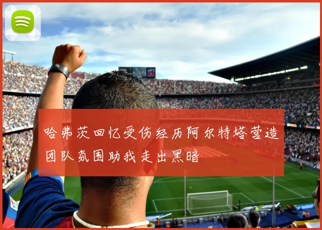 哈弗茨回忆受伤经历阿尔特塔营造团队氛围助我走出黑暗