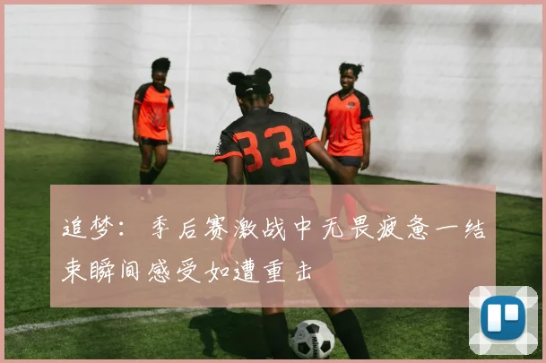 追梦：季后赛激战中无畏疲惫一结束瞬间感受如遭重击