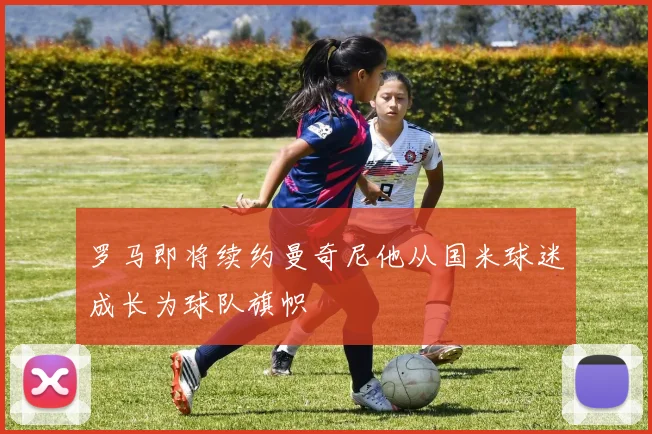 罗马即将续约曼奇尼他从国米球迷成长为球队旗帜
