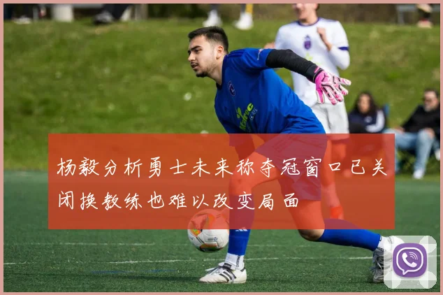 杨毅分析勇士未来称夺冠窗口已关闭换教练也难以改变局面