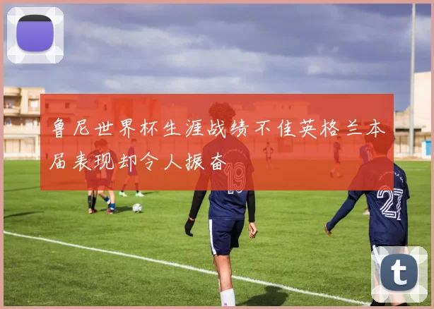 鲁尼世界杯生涯战绩不佳英格兰本届表现却令人振奋