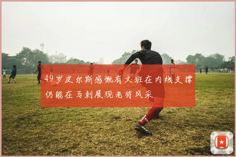 49岁皮尔斯感慨有文班在内线支撑仍能在马刺展现老将风采